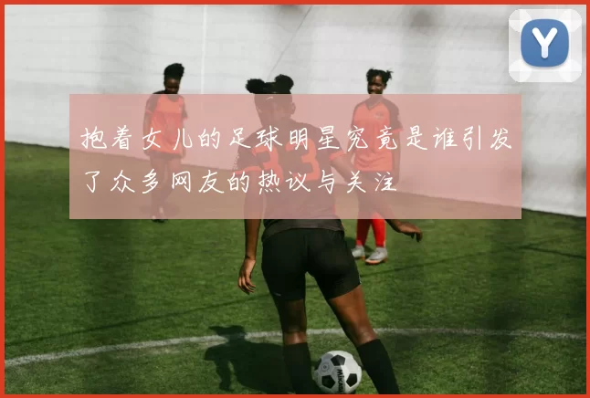 抱着女儿的足球明星究竟是谁引发了众多网友的热议与关注