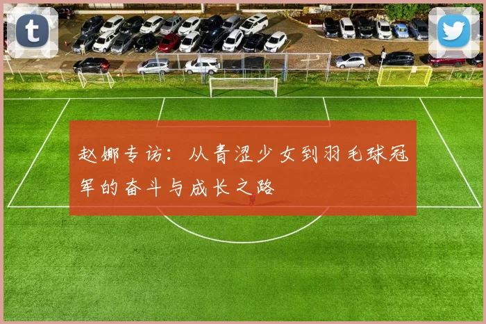 赵娜专访：从青涩少女到羽毛球冠军的奋斗与成长之路