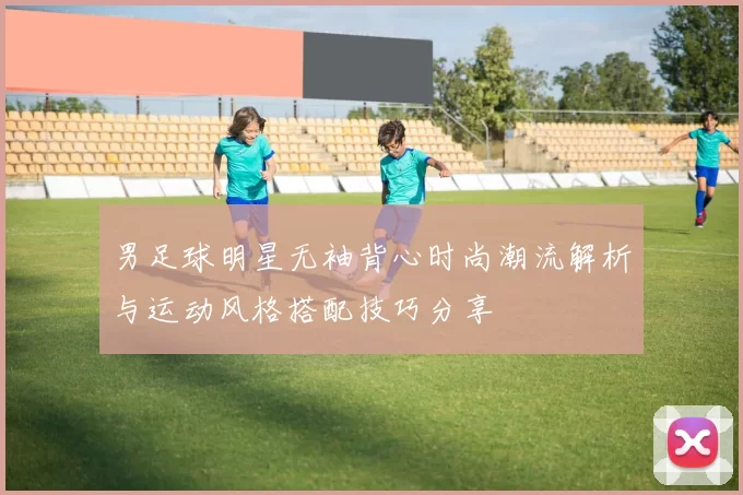 男足球明星无袖背心时尚潮流解析与运动风格搭配技巧分享
