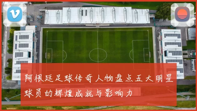阿根廷足球传奇人物盘点五大明星球员的辉煌成就与影响力