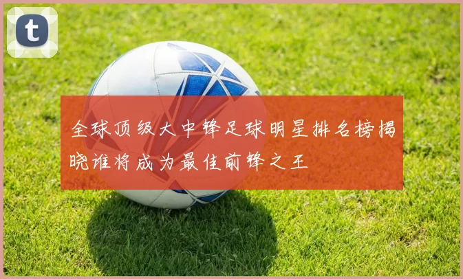 全球顶级大中锋足球明星排名榜揭晓谁将成为最佳前锋之王