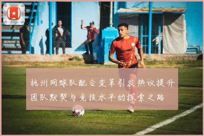 杭州网球队配合变革引发热议提升团队默契与竞技水平的探索之路