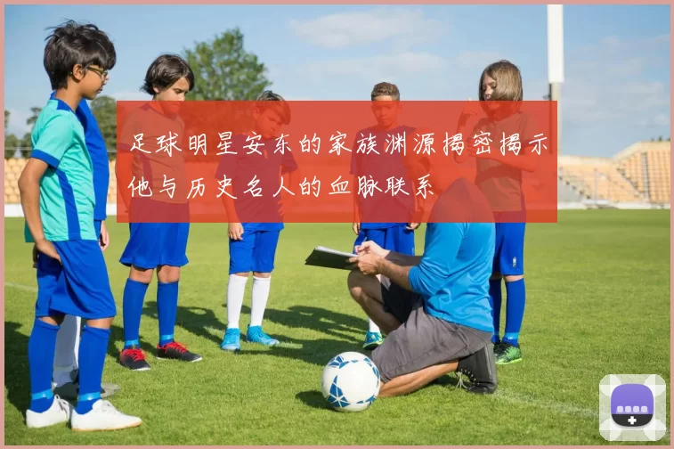 足球明星安东的家族渊源揭密揭示他与历史名人的血脉联系
