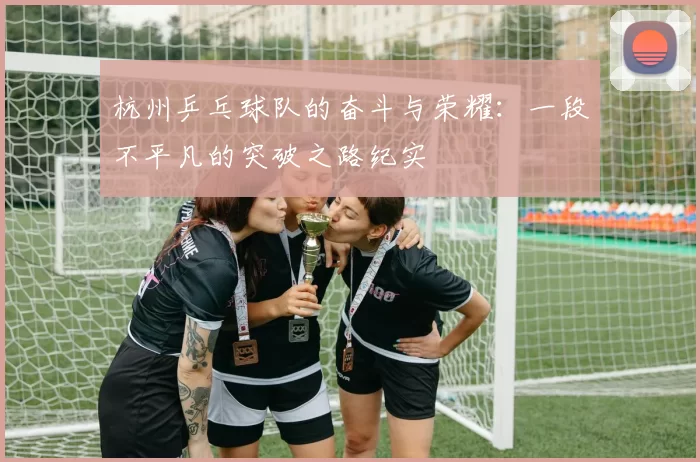 杭州乒乓球队的奋斗与荣耀：一段不平凡的突破之路纪实
