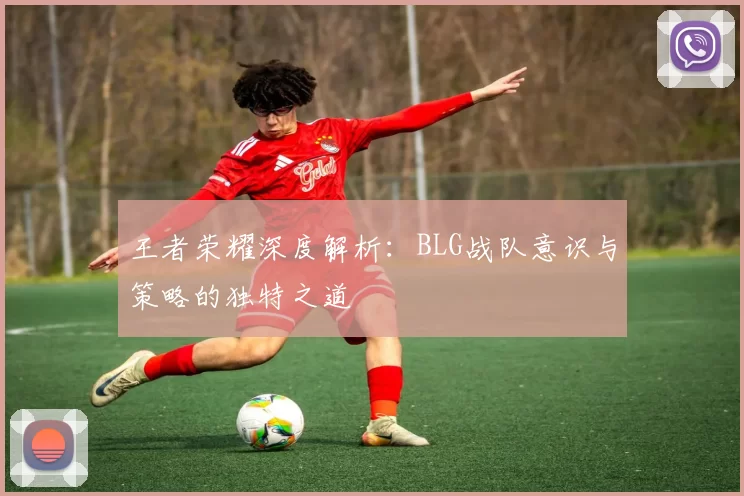 王者荣耀深度解析：BLG战队意识与策略的独特之道