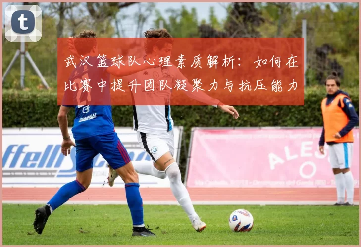 武汉篮球队心理素质解析：如何在比赛中提升团队凝聚力与抗压能力