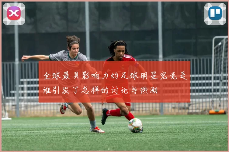 全球最具影响力的足球明星究竟是谁引发了怎样的讨论与热潮