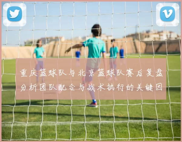 重庆篮球队与北京篮球队赛后复盘分析团队配合与战术执行的关键因素