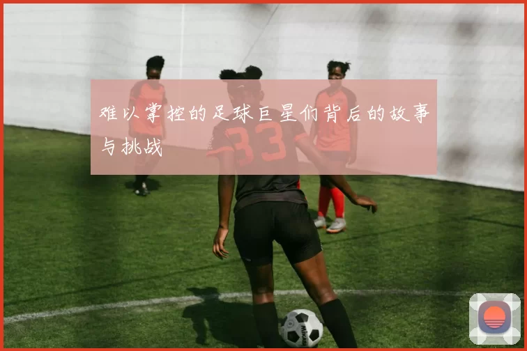 难以掌控的足球巨星们背后的故事与挑战