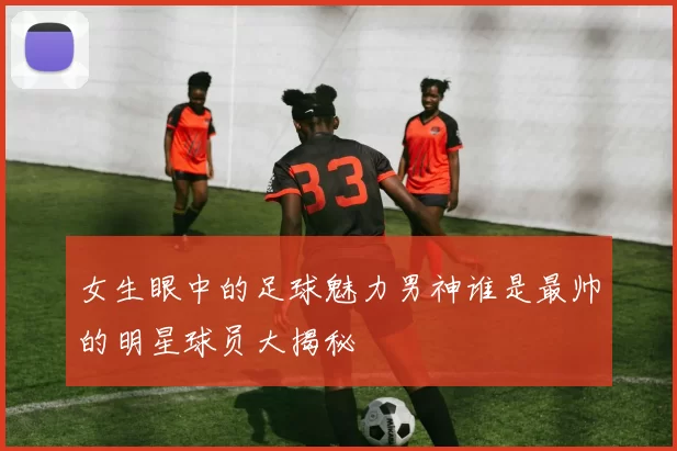 女生眼中的足球魅力男神谁是最帅的明星球员大揭秘