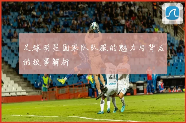 足球明星国家队队服的魅力与背后的故事解析