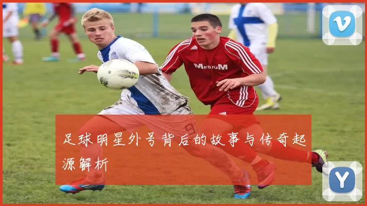 足球明星外号背后的故事与传奇起源解析