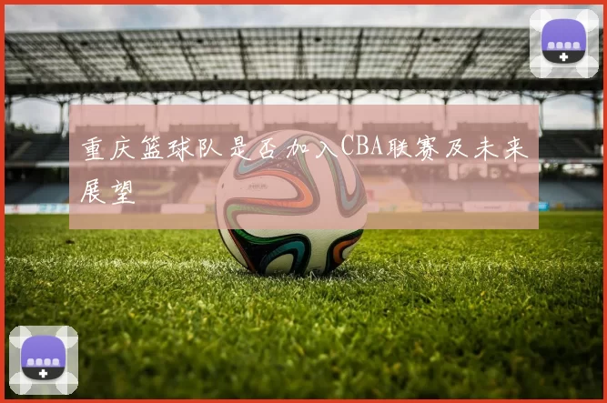 重庆篮球队是否加入CBA联赛及未来展望