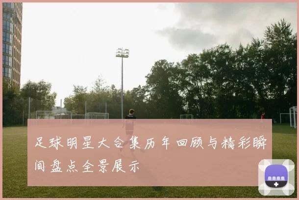 足球明星大合集历年回顾与精彩瞬间盘点全景展示