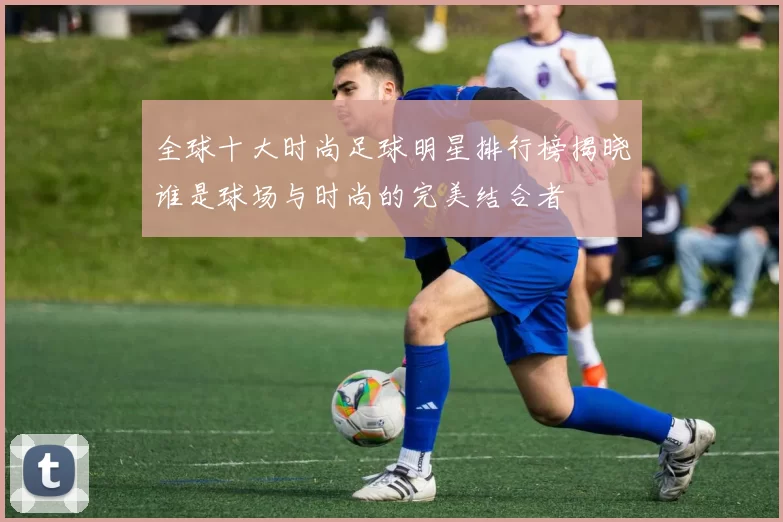 全球十大时尚足球明星排行榜揭晓谁是球场与时尚的完美结合者