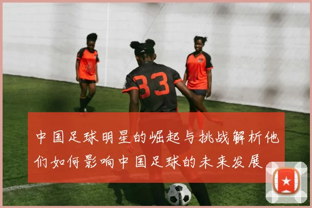 中国足球明星的崛起与挑战解析他们如何影响中国足球的未来发展