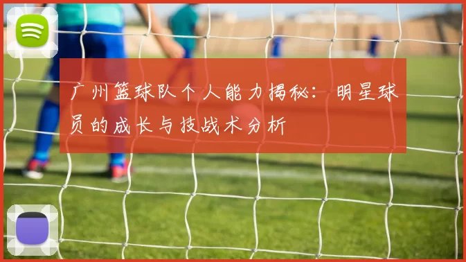 广州篮球队个人能力揭秘：明星球员的成长与技战术分析