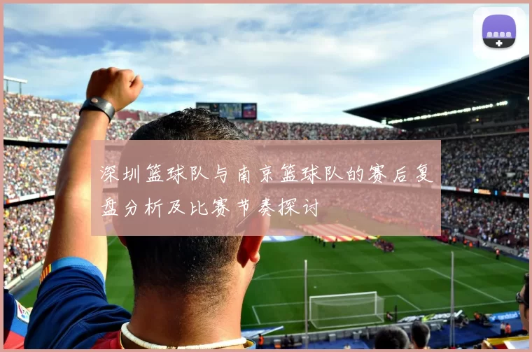 深圳篮球队与南京篮球队的赛后复盘分析及比赛节奏探讨