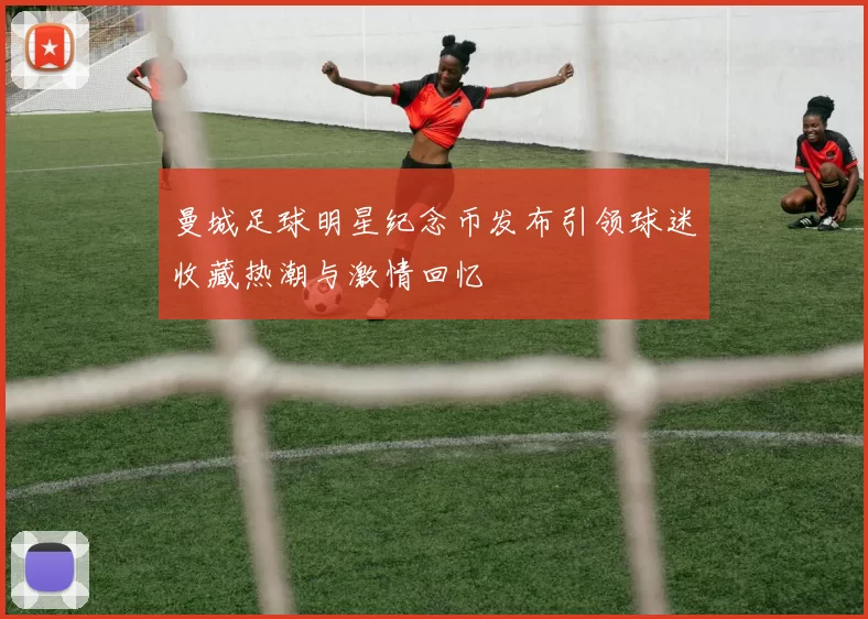 曼城足球明星纪念币发布引领球迷收藏热潮与激情回忆