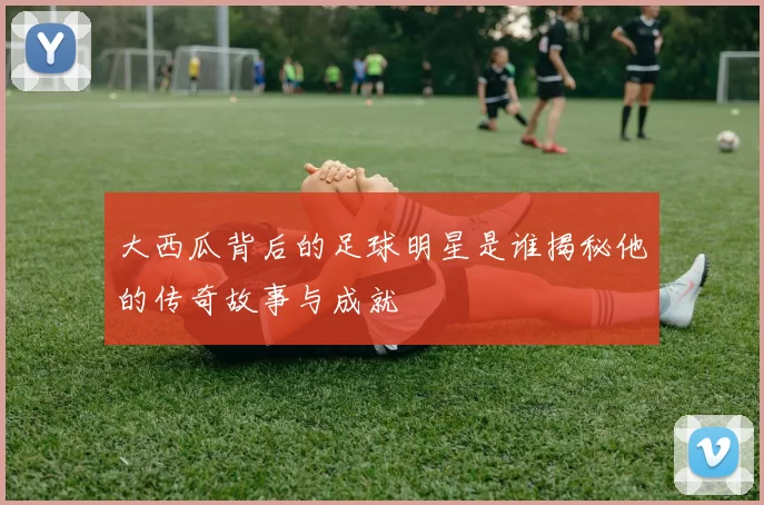 大西瓜背后的足球明星是谁揭秘他的传奇故事与成就