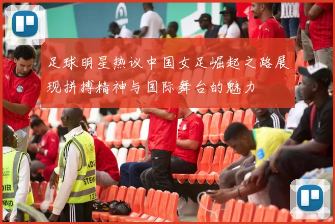 足球明星热议中国女足崛起之路展现拼搏精神与国际舞台的魅力