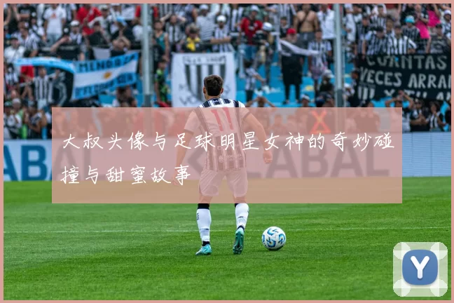 大叔头像与足球明星女神的奇妙碰撞与甜蜜故事