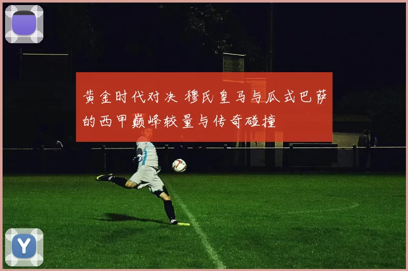 黄金时代对决 穆氏皇马与瓜式巴萨的西甲巅峰较量与传奇碰撞