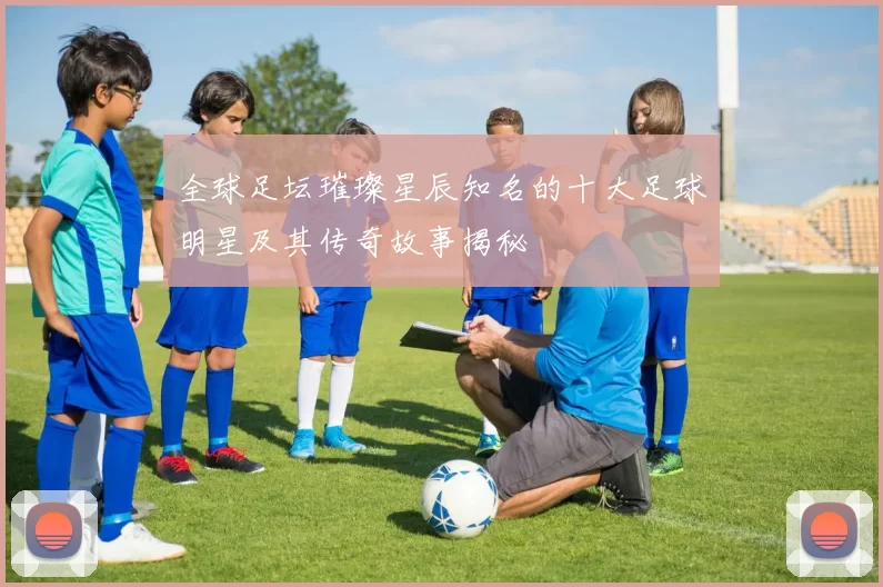 全球足坛璀璨星辰知名的十大足球明星及其传奇故事揭秘