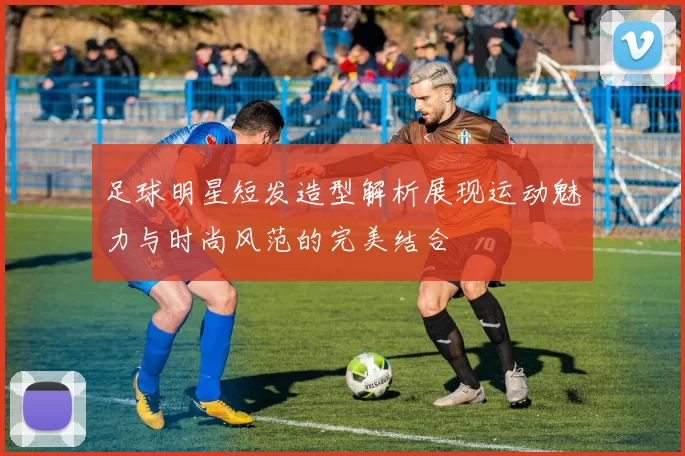 足球明星短发造型解析展现运动魅力与时尚风范的完美结合