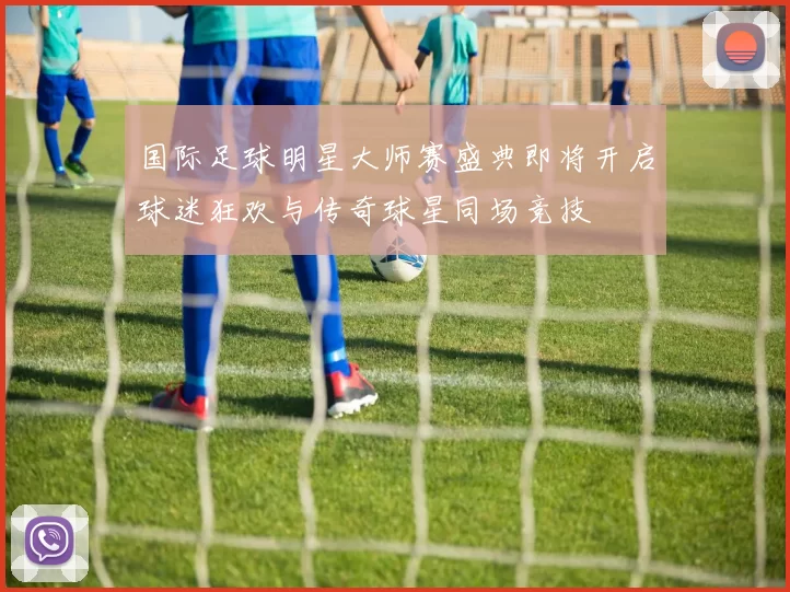 国际足球明星大师赛盛典即将开启球迷狂欢与传奇球星同场竞技