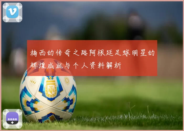 梅西的传奇之路阿根廷足球明星的辉煌成就与个人资料解析