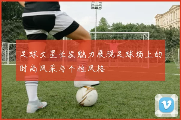 足球女星长发魅力展现足球场上的时尚风采与个性风格