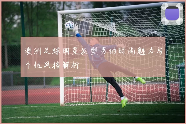 澳洲足球明星发型男的时尚魅力与个性风格解析
