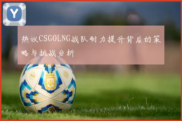 热议CSGOLNG战队耐力提升背后的策略与挑战分析