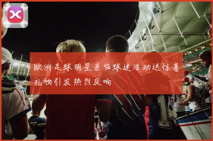 欧洲足球明星亲临球迷活动送惊喜礼物引发热烈反响