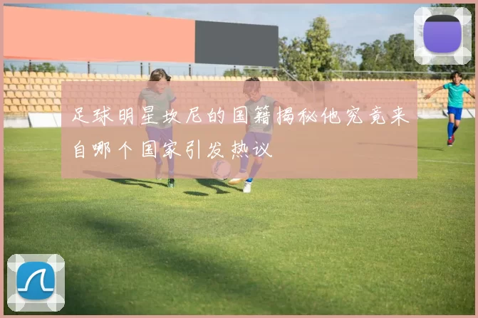足球明星坎尼的国籍揭秘他究竟来自哪个国家引发热议