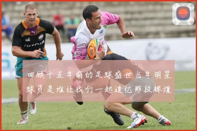 回顾十五年前的足球盛世当年明星球员是谁让我们一起追忆那段辉煌岁月
