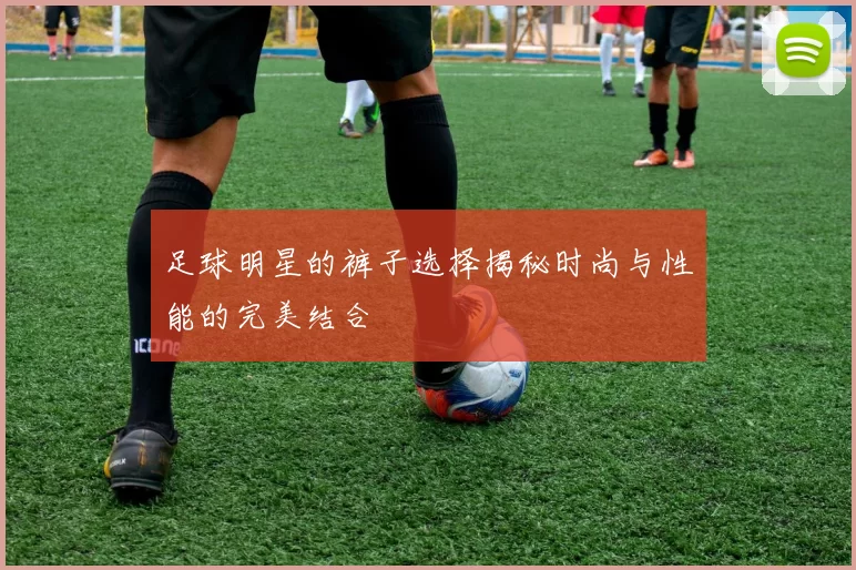 足球明星的裤子选择揭秘时尚与性能的完美结合