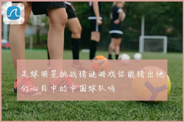 足球明星挑战猜谜游戏你能猜出他们心目中的中国球队吗