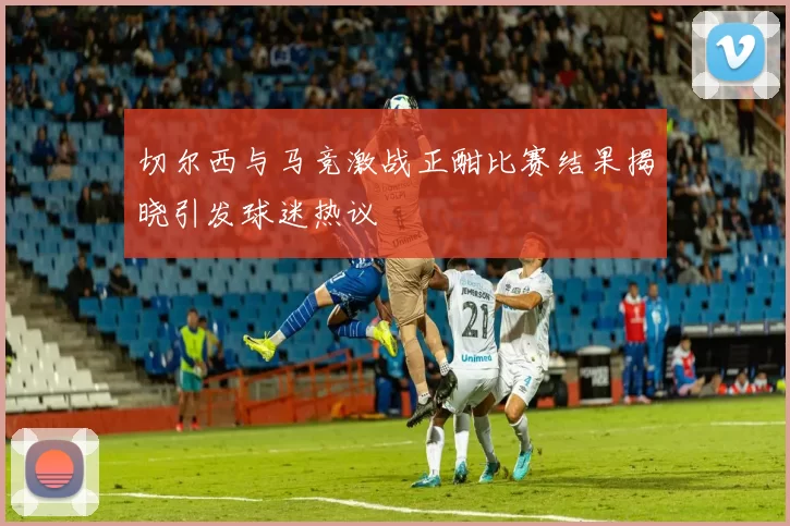 切尔西与马竞激战正酣比赛结果揭晓引发球迷热议