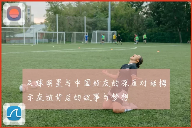 足球明星与中国好友的深度对话揭示友谊背后的故事与梦想