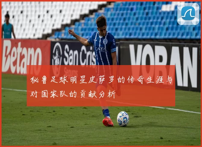 秘鲁足球明星皮萨罗的传奇生涯与对国家队的贡献分析