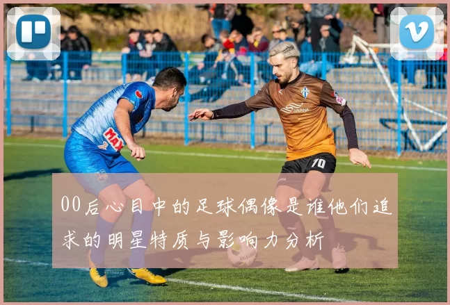 00后心目中的足球偶像是谁他们追求的明星特质与影响力分析