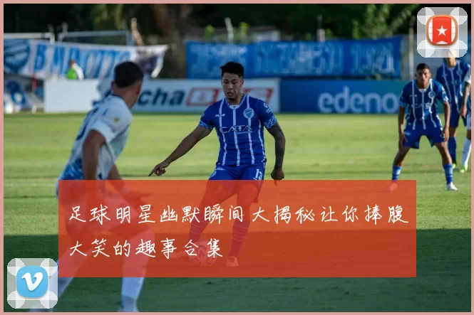 足球明星幽默瞬间大揭秘让你捧腹大笑的趣事合集