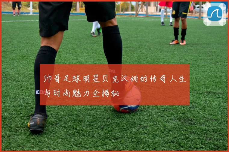 帅哥足球明星贝克汉姆的传奇人生与时尚魅力全揭秘