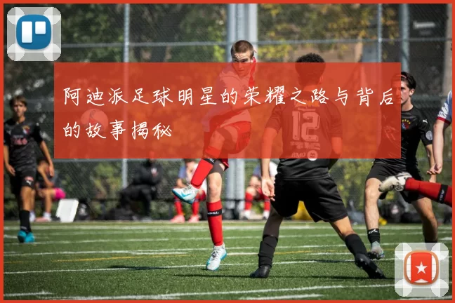 阿迪派足球明星的荣耀之路与背后的故事揭秘