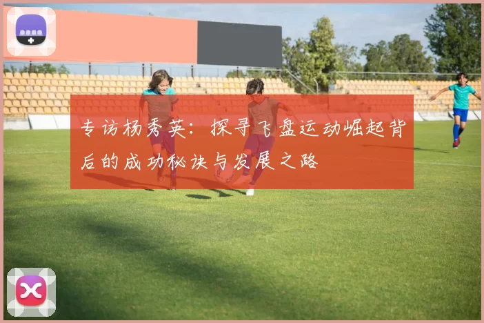 专访杨秀英：探寻飞盘运动崛起背后的成功秘诀与发展之路