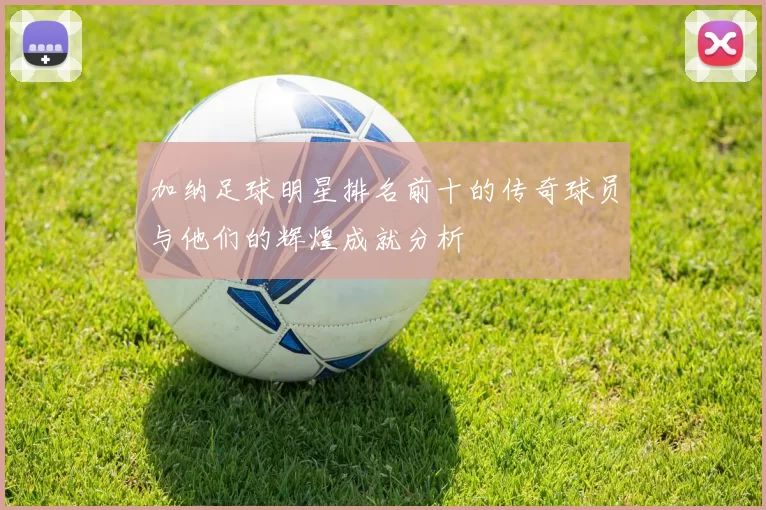 加纳足球明星排名前十的传奇球员与他们的辉煌成就分析