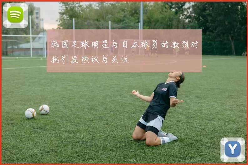 韩国足球明星与日本球员的激烈对抗引发热议与关注