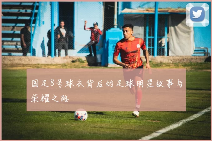国足8号球衣背后的足球明星故事与荣耀之路